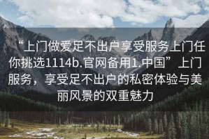 “上門做愛足不出戶享受服務(wù)上門任你挑選1114b.官網(wǎng)備用1.中國”上門服務(wù)，享受足不出戶的私密體驗與美麗風(fēng)景的雙重魅力