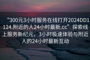 “300元3小時服務(wù)在線打開2024DD1124.附近的人24小時最新.cc”探索線上服務(wù)新紀元，3小時極速體驗與附近人的24小時最新互動
