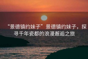 “景德鎮(zhèn)約妹子”景德鎮(zhèn)約妹子，探尋千年瓷都的浪漫邂逅之旅