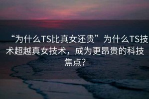 “為什么TS比真女還貴”為什么TS技術(shù)超越真女技術(shù)，成為更昂貴的科技焦點？