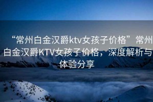 “常州白金漢爵ktv女孩子價格”常州白金漢爵KTV女孩子價格，深度解析與體驗分享