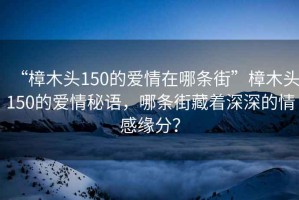 “樟木頭150的愛情在哪條街”樟木頭150的愛情秘語，哪條街藏著深深的情感緣分？