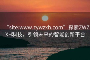 “site:www.zywzxh.com”探索ZWZXH科技，引領(lǐng)未來的智能創(chuàng)新平臺