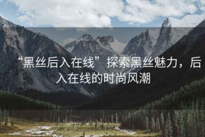 “黑絲后入在線”探索黑絲魅力，后入在線的時(shí)尚風(fēng)潮