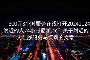 “300元3小時服務(wù)在線打開20241124.附近的人24小時最新.cc”關(guān)于附近的人在線服務(wù)與探索的文章