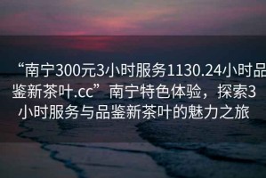 “南寧300元3小時(shí)服務(wù)1130.24小時(shí)品鑒新茶葉.cc”南寧特色體驗(yàn)，探索3小時(shí)服務(wù)與品鑒新茶葉的魅力之旅