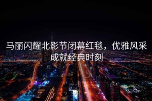 馬麗閃耀北影節(jié)閉幕紅毯，優(yōu)雅風(fēng)采成就經(jīng)典時刻