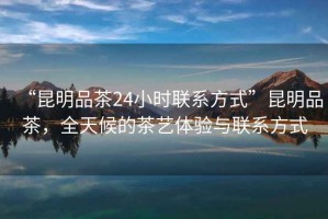 “昆明品茶24小時(shí)聯(lián)系方式”昆明品茶，全天候的茶藝體驗(yàn)與聯(lián)系方式