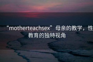 “motherteachsex”母親的教學(xué)，性教育的獨(dú)特視角