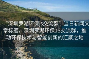 “深圳羅湖環(huán)保js交流群”當(dāng)日新聞文章標(biāo)題，深圳羅湖環(huán)保JS交流群，推動(dòng)環(huán)保技術(shù)與智能創(chuàng)新的匯聚之地