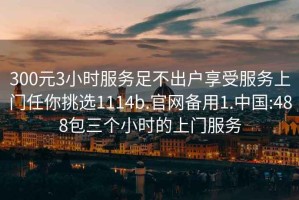 300元3小時(shí)服務(wù)足不出戶享受服務(wù)上門任你挑選1114b.官網(wǎng)備用1.中國(guó):488包三個(gè)小時(shí)的上門服務(wù)