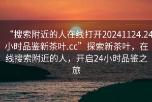 “搜索附近的人在線打開20241124.24小時品鑒新茶葉.cc”探索新茶葉，在線搜索附近的人，開啟24小時品鑒之旅