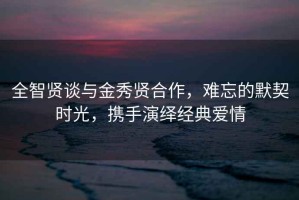 全智賢談與金秀賢合作，難忘的默契時(shí)光，攜手演繹經(jīng)典愛情