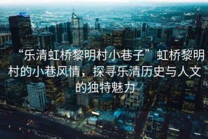 “樂清虹橋黎明村小巷子”虹橋黎明村的小巷風情，探尋樂清歷史與人文的獨特魅力