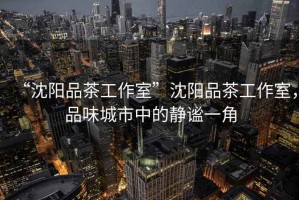 “沈陽品茶工作室”沈陽品茶工作室，品味城市中的靜謐一角