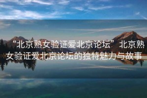 “北京熟女驗(yàn)證愛(ài)北京論壇”北京熟女驗(yàn)證愛(ài)北京論壇的獨(dú)特魅力與故事