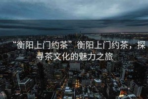 “衡陽(yáng)上門約茶”衡陽(yáng)上門約茶，探尋茶文化的魅力之旅