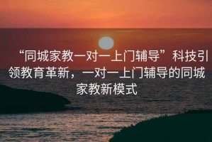 “同城家教一對一上門輔導(dǎo)”科技引領(lǐng)教育革新，一對一上門輔導(dǎo)的同城家教新模式