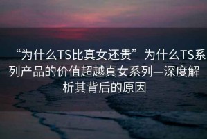 “為什么TS比真女還貴”為什么TS系列產品的價值超越真女系列—深度解析其背后的原因