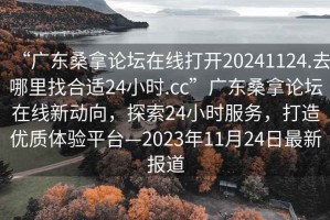 “廣東桑拿論壇在線打開20241124.去哪里找合適24小時.cc”廣東桑拿論壇在線新動向，探索24小時服務(wù)，打造優(yōu)質(zhì)體驗平臺—2023年11月24日最新報道