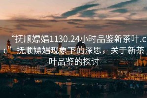 “撫順嫖娼1130.24小時品鑒新茶葉.cc”撫順嫖娼現(xiàn)象下的深思，關(guān)于新茶葉品鑒的探討