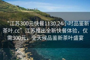 “江蘇300元快餐1130.24小時品鑒新茶葉.cc”江蘇推出全新快餐體驗，僅需300元，全天候品鑒新茶葉盛宴