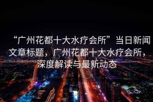 “廣州花都十大水療會(huì)所”當(dāng)日新聞文章標(biāo)題，廣州花都十大水療會(huì)所，深度解讀與最新動(dòng)態(tài)