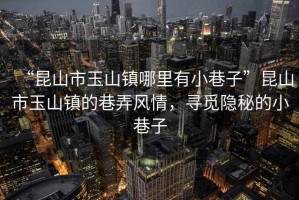 “昆山市玉山鎮(zhèn)哪里有小巷子”昆山市玉山鎮(zhèn)的巷弄風(fēng)情，尋覓隱秘的小巷子