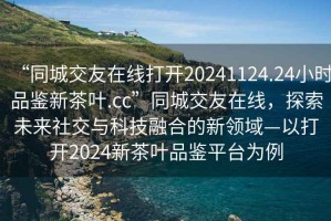 “同城交友在線打開20241124.24小時品鑒新茶葉.cc”同城交友在線，探索未來社交與科技融合的新領(lǐng)域—以打開2024新茶葉品鑒平臺為例