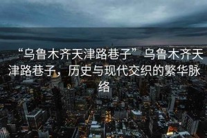“烏魯木齊天津路巷子”烏魯木齊天津路巷子，歷史與現(xiàn)代交織的繁華脈絡(luò)