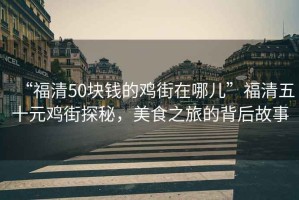 “福清50塊錢的雞街在哪兒”福清五十元雞街探秘，美食之旅的背后故事