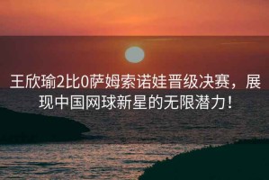 王欣瑜2比0薩姆索諾娃晉級決賽，展現(xiàn)中國網(wǎng)球新星的無限潛力！