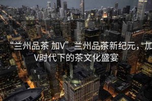 “蘭州品茶 加V”蘭州品茶新紀元，加V時代下的茶文化盛宴