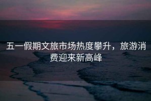 五一假期文旅市場(chǎng)熱度攀升，旅游消費(fèi)迎來新高峰