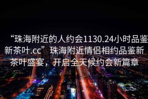 “珠海附近的人約會(huì)1130.24小時(shí)品鑒新茶葉.cc”珠海附近情侶相約品鑒新茶葉盛宴，開(kāi)啟全天候約會(huì)新篇章