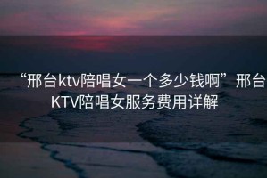“邢臺(tái)ktv陪唱女一個(gè)多少錢啊”邢臺(tái)KTV陪唱女服務(wù)費(fèi)用詳解