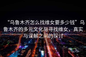 “烏魯木齊怎么找維女要多少錢”烏魯木齊的多元文化與尋找維女，真實與誤解之間的探討
