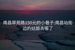 南昌翠苑路150元的小巷子:南昌站街邊的姑娘去哪了