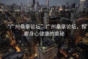 “廣州桑拿論壇”廣州桑拿論壇，探索身心健康的奧秘