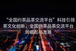 “全國約茶品茶交流平臺”科技引領茶文化創(chuàng)新，全國約茶品茶交流平臺的崛起與發(fā)展