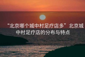 “北京哪個城中村足療店多”北京城中村足療店的分布與特點(diǎn)