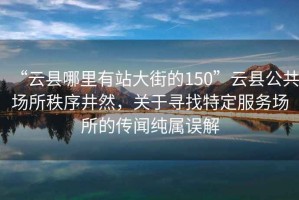 “云縣哪里有站大街的150”云縣公共場(chǎng)所秩序井然，關(guān)于尋找特定服務(wù)場(chǎng)所的傳聞純屬誤解