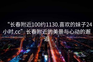 “長春附近100約1130.喜歡的妹子24小時.cc”長春附近的美景與心動的邂逅