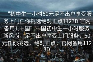 “初中生一小時(shí)50元足不出戶享受服務(wù)上門任你挑選絕對(duì)正點(diǎn)1123D.官網(wǎng)備用1.中國(guó)”中國(guó)初中生一小時(shí)服務(wù)新風(fēng)尚，足不出戶享受上門服務(wù)，50元任你挑選，絕對(duì)正點(diǎn)，官網(wǎng)備用1123D
