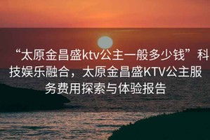“太原金昌盛ktv公主一般多少錢(qián)”科技娛樂(lè)融合，太原金昌盛KTV公主服務(wù)費(fèi)用探索與體驗(yàn)報(bào)告