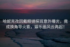 哈妮克孜因戴眼鏡探班意外曝光，竟成換角導火索，娛樂圈風云再起！
