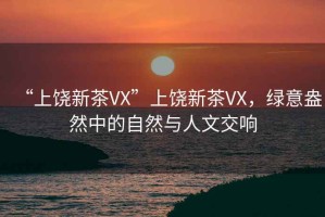 “上饒新茶VX”上饒新茶VX，綠意盎然中的自然與人文交響