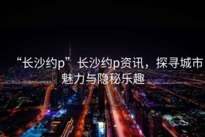“長沙約p”長沙約p資訊，探尋城市魅力與隱秘樂趣