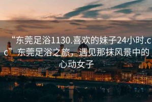 “東莞足浴1130.喜歡的妹子24小時(shí).cc”東莞足浴之旅，遇見(jiàn)那抹風(fēng)景中的心動(dòng)女子