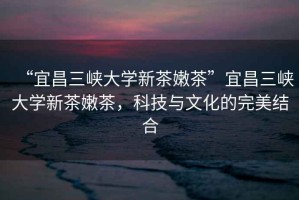 “宜昌三峽大學(xué)新茶嫩茶”宜昌三峽大學(xué)新茶嫩茶，科技與文化的完美結(jié)合